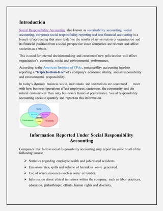 Introduction
Social Responsibility Accounting also known as sustainability accounting, social
accounting, corporate social responsibility reporting and non financial accounting is a
branch of accounting that aims to define the results of an institution or organization and
its financial position from a social perspective since companies are relevant and affect
societies as a whole.
This is used for internal decision making and creation of new policies that will affect
organization’s economic, social and environmental performance.
According to the American Institute of CPAs, sustainability accounting involves
reporting a "triple bottom-line" of a company's economic vitality, social responsibility
and environmental responsibility.
In today’s dynamic business world, individuals and institutions are concerned more
with how business operations affect employees, customers, the community and the
natural environment than only business’s financial performance. Social responsibility
accounting seeks to quantify and report on this information.
Information Reported Under Social Responsibility
Accounting
Companies that follow social responsibility accounting may report on some or all of the
following issues:
 Statistics regarding employee health and job-related accidents.
 Emission rates, spills and volume of hazardous waste generated.
 Use of scarce resources such as water or lumber.
 Information about ethical initiatives within the company, such as labor practices,
education, philanthropic efforts, human rights and diversity.
 