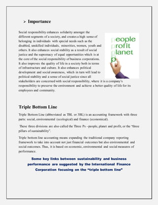  Importance
Social responsibility enhances solidarity amongst the
different segments of a society, and creates a high sense of
belonging in individuals with special needs such as the
disabled, unskilled individuals, minorities, women, youth and
others. It also enhances social stability as a result of social
justice and the supremacy of equal opportunities which is at
the core of the social responsibility of business corporations.
It also improves the quality of life in a society both in terms
of infrastructure and culture. It also enhances political
development and social awareness, which in turn will lead to
political stability and a sense of social justice since all
stakeholders are concerned with social responsibility, where it is a company’s
responsibility to preserve the environment and achieve a better quality of life for its
employees and community.
Triple Bottom Line
Triple Bottom Line (abbreviated as TBL or 3BL) is an accounting framework with three
parts: social, environmental (ecological) and finance (economical).
These three divisions are also called the Three Ps –people, planet and profit, or the “three
pillars of sustainability”.
Triple bottom line accounting means expanding the traditional company reporting
framework to take into account not just financial outcomes but also environmental and
social outcomes. Thus, it is based on economic, environmental and social measures of
performance.
Some key links between sustainability and business
performance are suggested by the International Finance
Corporation focusing on the “triple bottom line”
 