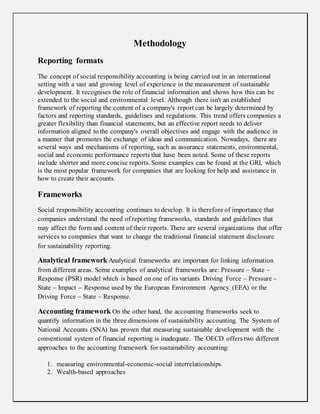 Methodology
Reporting formats
The concept of social responsibility accounting is being carried out in an international
setting with a vast and growing level of experience in the measurement of sustainable
development. It recognises the role of financial information and shows how this can be
extended to the social and environmental level. Although there isn't an established
framework of reporting the content of a company's report can be largely determined by
factors and reporting standards, guidelines and regulations. This trend offers companies a
greater flexibility than financial statements, but an effective report needs to deliver
information aligned to the company's overall objectives and engage with the audience in
a manner that promotes the exchange of ideas and communication. Nowadays, there are
several ways and mechanisms of reporting, such as assurance statements, environmental,
social and economic performance reports that have been noted. Some of these reports
include shorter and more concise reports. Some examples can be found at the GRI, which
is the most popular framework for companies that are looking for help and assistance in
how to create their accounts.
Frameworks
Social responsibility accounting continues to develop. It is therefore of importance that
companies understand the need of reporting frameworks, standards and guidelines that
may affect the form and content of their reports. There are several organizations that offer
services to companies that want to change the traditional financial statement disclosure
for sustainability reporting.
Analytical framework Analytical frameworks are important for linking information
from different areas. Some examples of analytical frameworks are: Pressure – State –
Response (PSR) model which is based on one of its variants Driving Force – Pressure –
State – Impact – Response used by the European Environment Agency (EEA) or the
Driving Force – State – Response.
Accounting framework On the other hand, the accounting frameworks seek to
quantify information in the three dimensions of sustainability accounting. The System of
National Accounts (SNA) has proven that measuring sustainable development with the
conventional system of financial reporting is inadequate. The OECD offers two different
approaches to the accounting framework for sustainability accounting:
1. measuring environmental-economic-social interrelationships
2. Wealth-based approaches
 