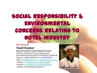 Social Responsibility &
Environmental
Concerns Relating to
Hotel Industry
DESINGED BY
Sunil Kumar
Research Scholar/ Food Production Faculty
Institute of Hotel and Tourism Management,
MAHARSHI DAYANAND UNIVERSITY, ROHTAK
Haryana- 124001 INDIA Ph. No. 09996000499
email: skihm86@yahoo.com , balhara86@gmail.com
linkedin:- in.linkedin.com/in/ihmsunilkumar
facebook: www.facebook.com/ihmsunilkumar
webpage: chefsunilkumar.tripod.com
 