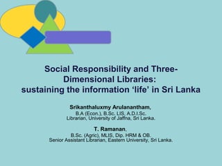 Srikanthaluxmy Arulanantham,
B.A (Econ.), B.Sc. LIS, A.D.I.Sc.
Librarian, University of Jaffna, Sri Lanka.
T. Ramanan,
B.Sc. (Agric), MLIS, Dip. HRM & OB.
Senior Assistant Librarian, Eastern University, Sri Lanka.
Social Responsibility and Three-
Dimensional Libraries:
sustaining the information ‘life’ in Sri Lanka
 