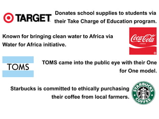 Donates school supplies to students via 
their Take Charge of Education program. 
Known for bringing clean water to Africa via 
Water for Africa initiative. 
TOMS came into the public eye with their One 
for One model. 
Starbucks is committed to ethically purchasing 
their coffee from local farmers. 
 