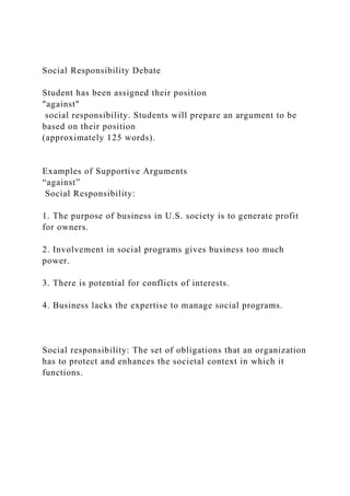 Social Responsibility Debate
Student has been assigned their position
"against"
social responsibility. Students will prepare an argument to be
based on their position
(approximately 125 words).
Examples of Supportive Arguments
“against”
Social Responsibility:
1. The purpose of business in U.S. society is to generate profit
for owners.
2. Involvement in social programs gives business too much
power.
3. There is potential for conflicts of interests.
4. Business lacks the expertise to manage social programs.
Social responsibility: The set of obligations that an organization
has to protect and enhances the societal context in which it
functions.
 