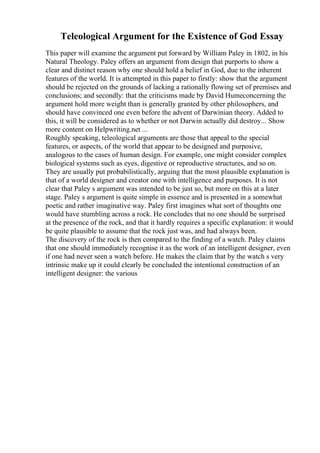 Teleological Argument for the Existence of God Essay
This paper will examine the argument put forward by William Paley in 1802, in his
Natural Theology. Paley offers an argument from design that purports to show a
clear and distinct reason why one should hold a belief in God, due to the inherent
features of the world. It is attempted in this paper to firstly: show that the argument
should be rejected on the grounds of lacking a rationally flowing set of premises and
conclusions; and secondly: that the criticisms made by David Humeconcerning the
argument hold more weight than is generally granted by other philosophers, and
should have convinced one even before the advent of Darwinian theory. Added to
this, it will be considered as to whether or not Darwin actually did destroy... Show
more content on Helpwriting.net ...
Roughly speaking, teleological arguments are those that appeal to the special
features, or aspects, of the world that appear to be designed and purposive,
analogous to the cases of human design. For example, one might consider complex
biological systems such as eyes, digestive or reproductive structures, and so on.
They are usually put probabilistically, arguing that the most plausible explanation is
that of a world designer and creator one with intelligence and purposes. It is not
clear that Paley s argument was intended to be just so, but more on this at a later
stage. Paley s argument is quite simple in essence and is presented in a somewhat
poetic and rather imaginative way. Paley first imagines what sort of thoughts one
would have stumbling across a rock. He concludes that no one should be surprised
at the presence of the rock, and that it hardly requires a specific explanation: it would
be quite plausible to assume that the rock just was, and had always been.
The discovery of the rock is then compared to the finding of a watch. Paley claims
that one should immediately recognise it as the work of an intelligent designer, even
if one had never seen a watch before. He makes the claim that by the watch s very
intrinsic make up it could clearly be concluded the intentional construction of an
intelligent designer: the various
 