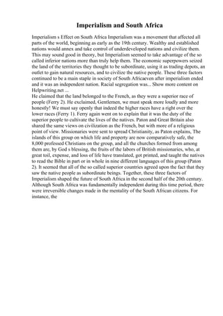 Imperialism and South Africa
Imperialism s Effect on South Africa Imperialism was a movement that affected all
parts of the world, beginning as early as the 19th century. Wealthy and established
nations would annex and take control of underdeveloped nations and civilize them.
This may sound good in theory, but Imperialism seemed to take advantage of the so
called inferior nations more than truly help them. The economic superpowers seized
the land of the territories they thought to be subordinate, using it as trading depots, an
outlet to gain natural resources, and to civilize the native people. These three factors
continued to be a main staple in society of South Africaeven after imperialism ended
and it was an independent nation. Racial segregation was... Show more content on
Helpwriting.net ...
He claimed that the land belonged to the French, as they were a superior race of
people (Ferry 2). He exclaimed, Gentlemen, we must speak more loudly and more
honestly! We must say openly that indeed the higher races have a right over the
lower races (Ferry 1). Ferry again went on to explain that it was the duty of the
superior people to cultivate the lives of the natives. Paton and Great Britain also
shared the same views on civilization as the French, but with more of a religious
point of view. Missionaries were sent to spread Christianity, as Paton explains, The
islands of this group on which life and property are now comparatively safe, the
8,000 professed Christians on the group, and all the churches formed from among
them are, by God s blessing, the fruits of the labors of British missionaries, who, at
great toil, expense, and loss of life have translated, got printed, and taught the natives
to read the Bible in part or in whole in nine different languages of this group (Paton
2). It seemed that all of the so called superior countries agreed upon the fact that they
saw the native people as subordinate beings. Together, these three factors of
Imperialism shaped the future of South Africa in the second half of the 20th century.
Although South Africa was fundamentally independent during this time period, there
were irreversible changes made in the mentality of the South African citizens. For
instance, the
 