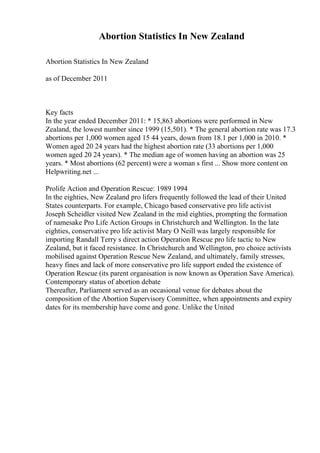 Abortion Statistics In New Zealand
Abortion Statistics In New Zealand
as of December 2011
Key facts
In the year ended December 2011: * 15,863 abortions were performed in New
Zealand, the lowest number since 1999 (15,501). * The general abortion rate was 17.3
abortions per 1,000 women aged 15 44 years, down from 18.1 per 1,000 in 2010. *
Women aged 20 24 years had the highest abortion rate (33 abortions per 1,000
women aged 20 24 years). * The median age of women having an abortion was 25
years. * Most abortions (62 percent) were a woman s first ... Show more content on
Helpwriting.net ...
Prolife Action and Operation Rescue: 1989 1994
In the eighties, New Zealand pro lifers frequently followed the lead of their United
States counterparts. For example, Chicago based conservative pro life activist
Joseph Scheidler visited New Zealand in the mid eighties, prompting the formation
of namesake Pro Life Action Groups in Christchurch and Wellington. In the late
eighties, conservative pro life activist Mary O Neill was largely responsible for
importing Randall Terry s direct action Operation Rescue pro life tactic to New
Zealand, but it faced resistance. In Christchurch and Wellington, pro choice activists
mobilised against Operation Rescue New Zealand, and ultimately, family stresses,
heavy fines and lack of more conservative pro life support ended the existence of
Operation Rescue (its parent organisation is now known as Operation Save America).
Contemporary status of abortion debate
Thereafter, Parliament served as an occasional venue for debates about the
composition of the Abortion Supervisory Committee, when appointments and expiry
dates for its membership have come and gone. Unlike the United
 