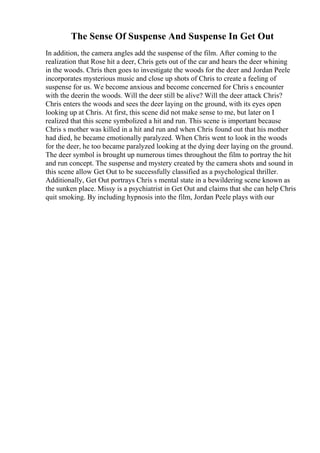 The Sense Of Suspense And Suspense In Get Out
In addition, the camera angles add the suspense of the film. After coming to the
realization that Rose hit a deer, Chris gets out of the car and hears the deer whining
in the woods. Chris then goes to investigate the woods for the deer and Jordan Peele
incorporates mysterious music and close up shots of Chris to create a feeling of
suspense for us. We become anxious and become concerned for Chris s encounter
with the deerin the woods. Will the deer still be alive? Will the deer attack Chris?
Chris enters the woods and sees the deer laying on the ground, with its eyes open
looking up at Chris. At first, this scene did not make sense to me, but later on I
realized that this scene symbolized a hit and run. This scene is important because
Chris s mother was killed in a hit and run and when Chris found out that his mother
had died, he became emotionally paralyzed. When Chris went to look in the woods
for the deer, he too became paralyzed looking at the dying deer laying on the ground.
The deer symbol is brought up numerous times throughout the film to portray the hit
and run concept. The suspense and mystery created by the camera shots and sound in
this scene allow Get Out to be successfully classified as a psychological thriller.
Additionally, Get Out portrays Chris s mental state in a bewildering scene known as
the sunken place. Missy is a psychiatrist in Get Out and claims that she can help Chris
quit smoking. By including hypnosis into the film, Jordan Peele plays with our
 