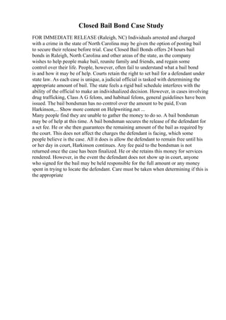 Closed Bail Bond Case Study
FOR IMMEDIATE RELEASE (Raleigh, NC) Individuals arrested and charged
with a crime in the state of North Carolina may be given the option of posting bail
to secure their release before trial. Case Closed Bail Bonds offers 24 hours bail
bonds in Raleigh, North Carolina and other areas of the state, as the company
wishes to help people make bail, reunite family and friends, and regain some
control over their life. People, however, often fail to understand what a bail bond
is and how it may be of help. Courts retain the right to set bail for a defendant under
state law. As each case is unique, a judicial official is tasked with determining the
appropriate amount of bail. The state feels a rigid bail schedule interferes with the
ability of the official to make an individualized decision. However, in cases involving
drug trafficking, Class A G felons, and habitual felons, general guidelines have been
issued. The bail bondsman has no control over the amount to be paid, Evan
Harkinson,... Show more content on Helpwriting.net ...
Many people find they are unable to gather the money to do so. A bail bondsman
may be of help at this time. A bail bondsman secures the release of the defendant for
a set fee. He or she then guarantees the remaining amount of the bail as required by
the court. This does not affect the charges the defendant is facing, which some
people believe is the case. All it does is allow the defendant to remain free until his
or her day in court, Harkinson continues. Any fee paid to the bondsman is not
returned once the case has been finalized. He or she retains this money for services
rendered. However, in the event the defendant does not show up in court, anyone
who signed for the bail may be held responsible for the full amount or any money
spent in trying to locate the defendant. Care must be taken when determining if this is
the appropriate
 