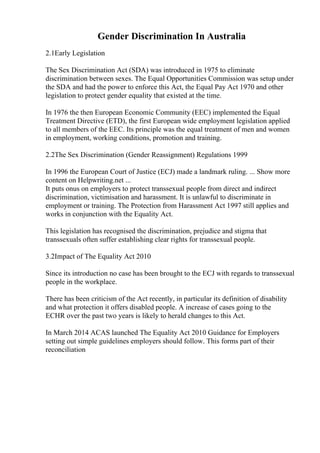 Gender Discrimination In Australia
2.1Early Legislation
The Sex Discrimination Act (SDA) was introduced in 1975 to eliminate
discrimination between sexes. The Equal Opportunities Commission was setup under
the SDA and had the power to enforce this Act, the Equal Pay Act 1970 and other
legislation to protect gender equality that existed at the time.
In 1976 the then European Economic Community (EEC) implemented the Equal
Treatment Directive (ETD), the first European wide employment legislation applied
to all members of the EEC. Its principle was the equal treatment of men and women
in employment, working conditions, promotion and training.
2.2The Sex Discrimination (Gender Reassignment) Regulations 1999
In 1996 the European Court of Justice (ECJ) made a landmark ruling. ... Show more
content on Helpwriting.net ...
It puts onus on employers to protect transsexual people from direct and indirect
discrimination, victimisation and harassment. It is unlawful to discriminate in
employment or training. The Protection from Harassment Act 1997 still applies and
works in conjunction with the Equality Act.
This legislation has recognised the discrimination, prejudice and stigma that
transsexuals often suffer establishing clear rights for transsexual people.
3.2Impact of The Equality Act 2010
Since its introduction no case has been brought to the ECJ with regards to transsexual
people in the workplace.
There has been criticism of the Act recently, in particular its definition of disability
and what protection it offers disabled people. A increase of cases going to the
ECHR over the past two years is likely to herald changes to this Act.
In March 2014 ACAS launched The Equality Act 2010 Guidance for Employers
setting out simple guidelines employers should follow. This forms part of their
reconciliation
 