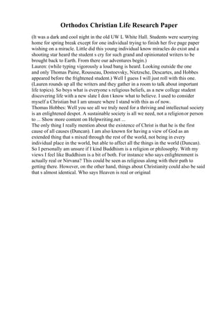 Orthodox Christian Life Research Paper
(It was a dark and cool night in the old UW L White Hall. Students were scurrying
home for spring break except for one individual trying to finish her five page paper
wishing on a miracle. Little did this young individual know miracles do exist and a
shooting star heard the student s cry for such grand and opinionated writers to be
brought back to Earth. From there our adventures begin.)
Lauren: (while typing vigorously a loud bang is heard. Looking outside the one
and only Thomas Paine, Rousseau, Dostoevsky, Nietzsche, Descartes, and Hobbes
appeared before the frightened student.) Well I guess I will just roll with this one.
(Lauren rounds up all the writers and they gather in a room to talk about important
life topics). So boys what is everyone s religious beliefs, as a new college student
discovering life with a new slate I don t know what to believe. I used to consider
myself a Christian but I am unsure where I stand with this as of now.
Thomas Hobbes: Well you see all we truly need for a thriving and intellectual society
is an enlightened despot. A sustainable society is all we need, not a religionor person
to ... Show more content on Helpwriting.net ...
The only thing I really mention about the existence of Christ is that he is the first
cause of all causes (Duncan). I am also known for having a view of God as an
extended thing that s mixed through the rest of the world, not being in every
individual place in the world, but able to affect all the things in the world (Duncan).
So I personally am unsure if I kind Buddhism is a religion or philosophy. With my
views I feel like Buddhism is a bit of both. For instance who says enlightenment is
actually real or Nirvana? This could be seen as religious along with their path to
getting there. However, on the other hand, things about Christianity could also be said
that s almost identical. Who says Heaven is real or original
 