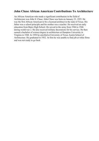 John Chase African American Contributions To Architecture
An African American who made a significant contribution in the field of
Architecture was John S. Chase. John Chase was born on January 23, 1925. He
was the first African American to be a licensed architect in the state of Texas. His
father was a school principle and his mother was a teacher. He received an early
education from Bates High School. He served in the army from 1944 to 1946
during world war 2. He also received military decorations for his service. He then
earned a bachelor of science degree in architecture at Hampton University in
Virginia in 1948. In 1950 he enrolled at University of Texas Austin School of
Architecture. He graduated in 1952. At first he was unable to find job at white firms
and was not ready to go back
 