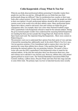 Colin Kaepernick s Essay What Is Too Far
What do you think about professional athletes protesting? It shouldn t matter there
people too, just like you and me. Although did you ever think that once their
professionals things are different? Take in consideration how coaches or their team
looks after a player protest. It looks horrific but as a free country the people are titled
to their own opinion. Overall, professional athletes should be able to protest against
current events in the world even with their athletic status. Many professional sports
figures have taken a stand to end racial, class and violence no matter the given
consequence after. For example, there was a time when National Football League
(NFL) quarterback Colin Kaepernick refused to stand for the national anthem. During
the given moment people wouldn t have understood the reasoning behind Kaepernick
not standing but then you have people like Gregg Popovich. Popovich the Antonio
Spurs head coach said, The important thing that Kaepernick... Show more content on
Helpwriting.net ...
The protesters want you to understand their opinion from their point of view and take
it beyond the reasoning they additionally need. In the article What Is Too Far it says,
I do not question someone s First Amendment right to express their views but I do
question the venue these athletes have chosen. I also question their target. By
protesting the national anthem, they are protesting America. The quote is from a
writer who seen the (NFL) quarterback Colin Kaepernick refuse to stand for the
national anthem. At the time this took place there was discussion about race, class
and violence not to add that it was election year. However, athletes don t only protest
against political or racial events. The National Basketball Association (NBA) had
Carmelo Anthony, LeBron James, Dwyane Wade and Chris Paul take stage and talk
to some fellow kids. The primary topic was how to help kids become more socially
 