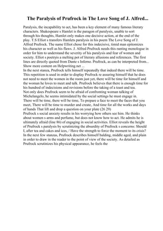 The Paralysis of Prufrock in The Love Song of J. Alfred...
Paralysis, the incapability to act, has been a key element of many famous literary
characters. Shakespeare s Hamlet is the paragon of paralysis, unable to sort
through his thoughts, Hamlet only makes one decisive action, at the end of the
play. T.S Elliot s transfers Hamlets paralysis in his poem The Love Song of J.
Alfred Prufrock. The name Elliot chose for this indecisive, timid man epitomizes
his character as well as his flaws. J. Alfred Prufrock needs this ranting monologue in
order for him to understand the severity of his paralysis and fear of women and
society. Elliot s poetryis a melting pot of literary allusions and references. The first
lines are directly quoted from Dante s Inferno. Prufrock, as can be interpreted from...
Show more content on Helpwriting.net ...
In the next stanza, Prufrock tells himself repeatedly that indeed there will be time.
This repetition is used in order to display Prufrock re assuring himself that he does
not need to meet the women in the room just yet, there will be time for himself and
the woman he loves to meet and talk. Prufrock believes that there is enough time for
his hundred of indecisions and revisions before the taking of a toast and tea.
Not only does Prufrock seem to be afraid of confronting woman talking of
Michelangelo, he seems intimidated by the social settings he must engage in.
There will be time, there will be time, To prepare a face to meet the faces that you
meet, There will be time to murder and create, And time for all the works and days
of hands That lift and drop a question on your plate (26 29)
Prufrock s social anxiety results in his worrying how others see him. He thinks
about women s arms and perfume, but does not know how to act. He admits he is
ultimately afraid (line 86) of engaging in social activities. Elliot reveals the height
of Prufrock s paralysis by scrutinizing the absurdity of Prufrock s concerns: Should
I, after tea and cakes and ices, / Have the strength to force the moment to its crisis?
In the next few stanzas, Prufrock describes himself balding, middle aged, and plain
in order to draw in the reader to the point of view of the society. As detailed as
Prufrock scrutinizes his physical appearance, he feels the
 