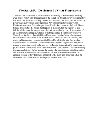 The Search For Dominance By Victor Frankenstein
The search for dominance is always evident in the story of Frankenstein, the story
even begins with Victor Frankenstein in the search for strength. Everyone in the story
has some kind of moxie that they can use over the other characters, but the desire for
power takes everyone on a different path. Any time in the story when Victor
Frankensteinneeds to find and regain himself he looks to nature to find it all. Nature
holds a great part of the power that happens in the story, but the creature is also
filled with the crave for prestige as well as Victor. Authority controls the actions of
all the characters in the play whether or not they realize it. In the story whenever
Victor feels like he needs to find himself and gain control of himself he goes out
into the nature to find motivation inside himself. Victor has a knack for using the
nature to his advantage, he uses it to find himself while in the wild, but he also
uses it to create the creature. His drive for success became so great that he went to
make a creature that would make him very influential in the scientific world once he
proved that he could create life with his bare hands. Victor was successful in creating
the creature, but once he had created the creature he was disgusted with his creation
and all his work became an eminent failure. He then proceeded to abandon the
creature because of how hideous it appeared. Little did Victor know that when he
abandoned the creature that he would go on his own hunt. The
 