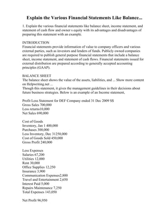 Explain the Various Financial Statements Like Balance...
1. Explain the various financial statements like balance sheet, income statement, and
statement of cash flow and owner s equity with its advantages and disadvantages of
preparing this statement with an example.
INTRODUCTION
Financial statements provide information of value to company officers and various
external parties, such as investors and lenders of funds. Publicly owned companies
are required to publish general purpose financial statements that include a balance
sheet, income statement, and statement of cash flows. Financial statements issued for
external distribution are prepared according to generally accepted accounting
principles (GAAP).
BALANCE SHEET
The balance sheet shows the value of the assets, liabilities, and ... Show more content
on Helpwriting.net ...
Though this statement, it gives the management guidelines in their decisions about
future business strategies. Below is an example of an Income statement,
Profit Loss Statement for DEF Company ended 31 Dec 2009 S$
Gross Sales 700,000
Less returns10,000
Net Sales 690,000
Cost of Goods
Inventory, Jan 1 400,000
Purchases 300,000
Less Inventory, Dec 31250,000
Cost of Goods Sold 450,000
Gross Profit 240,000
Less Expenses
Salaries 67,200
Utilities 12,000
Rent 30,000
Office Supplies 12,250
Insurance 3,900
Communication Expenses2,800
Travel and Entertainment 2,650
Interest Paid 5,000
Repairs Maintenance 7,250
Total Expenses 143,050
Net Profit 96,950
 