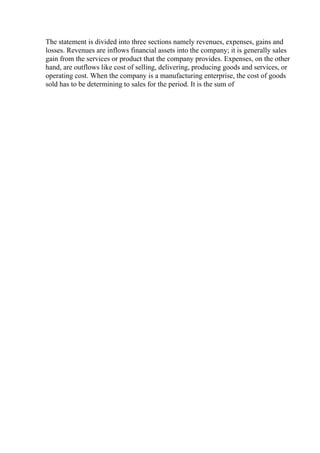 The statement is divided into three sections namely revenues, expenses, gains and
losses. Revenues are inflows financial assets into the company; it is generally sales
gain from the services or product that the company provides. Expenses, on the other
hand, are outflows like cost of selling, delivering, producing goods and services, or
operating cost. When the company is a manufacturing enterprise, the cost of goods
sold has to be determining to sales for the period. It is the sum of
 