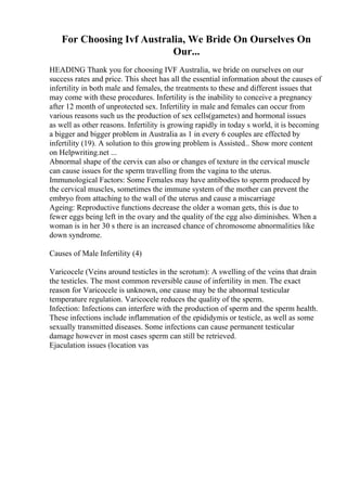 For Choosing Ivf Australia, We Bride On Ourselves On
Our...
HEADING Thank you for choosing IVF Australia, we bride on ourselves on our
success rates and price. This sheet has all the essential information about the causes of
infertility in both male and females, the treatments to these and different issues that
may come with these procedures. Infertility is the inability to conceive a pregnancy
after 12 month of unprotected sex. Infertility in male and females can occur from
various reasons such us the production of sex cells(gametes) and hormonal issues
as well as other reasons. Infertility is growing rapidly in today s world, it is becoming
a bigger and bigger problem in Australia as 1 in every 6 couples are effected by
infertility (19). A solution to this growing problem is Assisted... Show more content
on Helpwriting.net ...
Abnormal shape of the cervix can also or changes of texture in the cervical muscle
can cause issues for the sperm travelling from the vagina to the uterus.
Immunological Factors: Some Females may have antibodies to sperm produced by
the cervical muscles, sometimes the immune system of the mother can prevent the
embryo from attaching to the wall of the uterus and cause a miscarriage
Ageing: Reproductive functions decrease the older a woman gets, this is due to
fewer eggs being left in the ovary and the quality of the egg also diminishes. When a
woman is in her 30 s there is an increased chance of chromosome abnormalities like
down syndrome.
Causes of Male Infertility (4)
Varicocele (Veins around testicles in the scrotum): A swelling of the veins that drain
the testicles. The most common reversible cause of infertility in men. The exact
reason for Varicocele is unknown, one cause may be the abnormal testicular
temperature regulation. Varicocele reduces the quality of the sperm.
Infection: Infections can interfere with the production of sperm and the sperm health.
These infections include inflammation of the epididymis or testicle, as well as some
sexually transmitted diseases. Some infections can cause permanent testicular
damage however in most cases sperm can still be retrieved.
Ejaculation issues (location vas
 