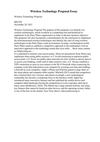 Wireless Technology Proposal Essay
Wireless Technology Proposal
BIS/220
November 28, 2012
Wireless Technology Proposal The purpose of this proposal is to identify two
wireless technologies, which would be as a marketing tool and beneficial to
implement in the Party Plates organization in order to advance business objective.
This proposal will also incorporate a rationalization for the conclusion to implement
the aforementioned wireless technologies and identify the risks of using wireless
technologies in the Party Plates work environment. In today s technological world,
Party Plates needs to establish a competitive approach in the marketplace with an
innovative approach to the technology trends that exist while ... Show more content
on Helpwriting.net ...
It is important to monitor your access points. There are precautions Party Plates may
implement when using public accesses: в–Є Avoid connecting to unknown public
access point. в–Є Never use public open networks (no lock symbol as shown above)
to access your banking, credit card or other sensitive sites. в–Є Always establish a
VPN connection as soon as you connect to the Wi Fi Network when connecting for
company work (this help protect your computer by securing your data and enabling
a firewall on your computer). Apple s iPhone and iPad has gained a large share of
the smart phone and computer tablet market. Mitchell (2011) noted that competitors
have released their own versions, and almost overnight, a new technological
commodity has become a competing force in the business world. Apple has
introduced many innovative features and has redefined the mobile device and
computer tablet landscape forcing the competition to evolve and play catch up in
many cases (DesRosiers, 2010). The iPhone has a large internal memory, has many
key features that cannot be found on other devices, and the operating system, Safari,
is one of the best on the market. Face Time allows videoconferencing to
 