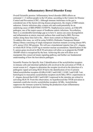 Inflammatory Bowel Disorder Essay
Overall Scientific premise: Inflammatory bowel disorder (IBD) affects an
estimated 1 1.3 million people in the US alone, according to the Centers for Disease
Control and Prevention (CDC). Although immune intolerance in the gut is
considered one of the factors driving disease progression, the origins of IBD remain
unknown. Enteric infections play a major role and could potentially be an
underlying cause of IBD (PMID:15256979). Staphylococcus aureus, an ESKAPE
pathogen, one of the major causes of foodborne enteric infections. Nevertheless,
there is a considerable knowledge gap as to how S. aureus can cause dysregulation
and inflammation at enteric mucosal surfaces that could lead to IBD. Previous
studies along these lines led to the... Show more content on Helpwriting.net ...
To address this issue, we will be using NARSA (Nebraska Transposon Mutant
library) library consisting of single transposon insertion mutants covering almost 90%
of S. aureus USA 300 genome. We will use a translational reporter line of C. elegans,
in which HLH 30 has a GFP tag to monitor nuclear accumulation. Identification of the
S. aureus genes involved in HLH 30 activation will allow us to pinpoint the PAMP
/DAMP which is recognized by the host. Achieving this aim will allow us to
manipulate this conserved innate signaling pathway and further our fundamental
understanding of how the host detects pathogen.
Scientific Premise for Specific Aim 2 Identification of the acetylcholine receptors
in immune cells and intestinal epithelial cells involved in the activation of TFEB. A
recent screen in C. elegans to determine the receptor involved in the detection of a
pathogenic signal activating HLH 30 led to the identification of two G protein
linked acetylcholine receptors (GARs) GAR 2 and GAR 3. GAR 2 and GAR 3 are
homologous to muscarinic acetylcholine receptors (mAChRs). RNA i experiments in
C. elegans showed that GAR 2 and GAR 3 expressed in the intestine are critical in
activating HLH 30. From this observation, we hypothesized that TFEB activation in
mammals could also involve acetylcholine receptors AChRs. Acetylcholine
suppresses the immune system by limiting the production of pro inflammatory
cytokines according to previous studies.
 