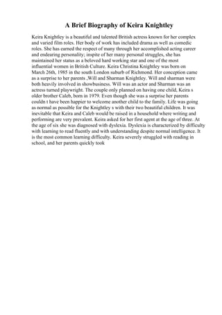 A Brief Biography of Keira Knightley
Keira Knightley is a beautiful and talented British actress known for her complex
and varied film roles. Her body of work has included drama as well as comedic
roles. She has earned the respect of many through her accomplished acting career
and endearing personality; inspite of her many personal struggles, she has
maintained her status as a beloved hard working star and one of the most
influential women in British Culture. Keira Christina Knightley was born on
March 26th, 1985 in the south London suburb of Richmond. Her conception came
as a surprise to her parents ,Will and Sharman Knightley. Will and sharman were
both heavily involved in showbusiness. Will was an actor and Sharman was an
actress turned playwright. The couple only planned on having one child, Keira s
older brother Caleb, born in 1979. Even though she was a surprise her parents
couldn t have been happier to welcome another child to the family. Life was going
as normal as possible for the Knightley s with their two beautiful children. It was
inevitable that Keira and Caleb would be raised in a household where writing and
performing are very prevalent. Keira asked for her first agent at the age of three. At
the age of six she was diagnosed with dyslexia. Dyslexia is characterized by difficulty
with learning to read fluently and with understanding despite normal intelligence. It
is the most common learning difficulty. Keira severely struggled with reading in
school, and her parents quickly took
 