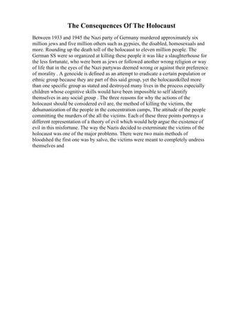 The Consequences Of The Holocaust
Between 1933 and 1945 the Nazi party of Germany murdered approximately six
million jews and five million others such as gypsies, the disabled, homosexuals and
more. Rounding up the death toll of the holocaust to eleven million people. The
German SS were so organized at killing these people it was like a slaughterhouse for
the less fortunate, who were born as jews or followed another wrong religion or way
of life that in the eyes of the Nazi partywas deemed wrong or against their preference
of morality . A genocide is defined as an attempt to eradicate a certain population or
ethnic group because they are part of this said group, yet the holocaustkilled more
than one specific group as stated and destroyed many lives in the process especially
children whose cognitive skills would have been impossible to self identify
themselves in any social group . The three reasons for why the actions of the
holocaust should be considered evil are, the method of killing the victims, the
dehumanization of the people in the concentration camps, The attitude of the people
committing the murders of the all the victims. Each of these three points portrays a
different representation of a theory of evil which would help argue the existence of
evil in this misfortune. The way the Nazis decided to exterminate the victims of the
holocaust was one of the major problems. There were two main methods of
bloodshed the first one was by salvo, the victims were meant to completely undress
themselves and
 