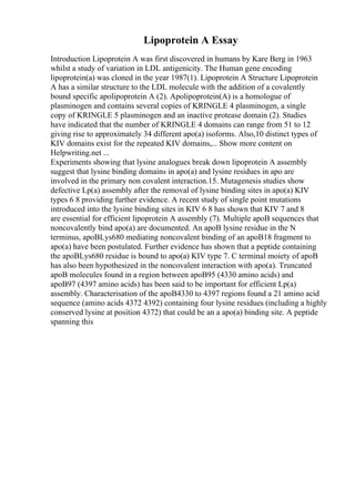 Lipoprotein A Essay
Introduction Lipoprotein A was first discovered in humans by Kare Berg in 1963
whilst a study of variation in LDL antigenicity. The Human gene encoding
lipoprotein(a) was cloned in the year 1987(1). Lipoprotein A Structure Lipoprotein
A has a similar structure to the LDL molecule with the addition of a covalently
bound specific apolipoprotein A (2). Apolipoprotein(A) is a homologue of
plasminogen and contains several copies of KRINGLE 4 plasminogen, a single
copy of KRINGLE 5 plasminogen and an inactive protease domain (2). Studies
have indicated that the number of KRINGLE 4 domains can range from 51 to 12
giving rise to approximately 34 different apo(a) isoforms. Also,10 distinct types of
KIV domains exist for the repeated KIV domains,... Show more content on
Helpwriting.net ...
Experiments showing that lysine analogues break down lipoprotein A assembly
suggest that lysine binding domains in apo(a) and lysine residues in apo are
involved in the primary non covalent interaction.15. Mutagenesis studies show
defective Lp(a) assembly after the removal of lysine binding sites in apo(a) KIV
types 6 8 providing further evidence. A recent study of single point mutations
introduced into the lysine binding sites in KIV 6 8 has shown that KIV 7 and 8
are essential for efficient lipoprotein A assembly (7). Multiple apoB sequences that
noncovalently bind apo(a) are documented. An apoB lysine residue in the N
terminus, apoBLys680 mediating noncovalent binding of an apoB18 fragment to
apo(a) have been postulated. Further evidence has shown that a peptide containing
the apoBLys680 residue is bound to apo(a) KIV type 7. C terminal moiety of apoB
has also been hypothesized in the noncovalent interaction with apo(a). Truncated
apoB molecules found in a region between apoB95 (4330 amino acids) and
apoB97 (4397 amino acids) has been said to be important for efficient Lp(a)
assembly. Characterisation of the apoB4330 to 4397 regions found a 21 amino acid
sequence (amino acids 4372 4392) containing four lysine residues (including a highly
conserved lysine at position 4372) that could be an a apo(a) binding site. A peptide
spanning this
 