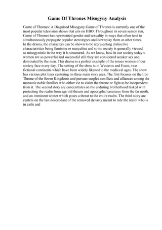 Game Of Thrones Misogyny Analysis
Game of Thrones: A Disguised Misogyny Game of Thrones is currently one of the
most popular television shows that airs on HBO. Throughout its seven season run,
Game of Thrones has represented gender and sexuality in ways that often tend to
simultaneously propagate popular stereotypes and downplay them at other times.
In the drama, the characters can be shown to be representing distinctive
characteristics being feminine or masculine and so its society is generally viewed
as misogynistic in the way it is structured. As we know, how in our society today s
women are so powerful and successful still they are considered weaker sex and
dominated by the men. This drama is a perfect example of the issues women of our
society face every day. The setting of the show is in Westeros and Essos, two
fictional continents which have been widely likened to the medieval ages. The show
has various plot lines centering on three main story arcs. The first focuses on the Iron
Throne of the Seven Kingdoms and pursues tangled conflicts and alliances among the
monastic noble families who either vie to claim the throne or fight to be independent
from it. The second story arc concentrates on the enduring brotherhood tasked with
protecting the realm from age old threats and apocryphal creatures from the far north,
and an imminent winter which poses a threat to the entire realm. The third story arc
centers on the last descendant of the removed dynasty meant to rule the realm who is
in exile and
 