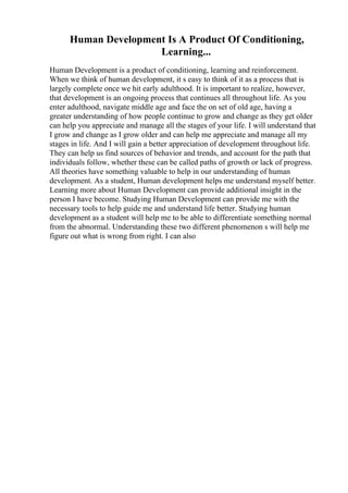 Human Development Is A Product Of Conditioning,
Learning...
Human Development is a product of conditioning, learning and reinforcement.
When we think of human development, it s easy to think of it as a process that is
largely complete once we hit early adulthood. It is important to realize, however,
that development is an ongoing process that continues all throughout life. As you
enter adulthood, navigate middle age and face the on set of old age, having a
greater understanding of how people continue to grow and change as they get older
can help you appreciate and manage all the stages of your life. I will understand that
I grow and change as I grow older and can help me appreciate and manage all my
stages in life. And I will gain a better appreciation of development throughout life.
They can help us find sources of behavior and trends, and account for the path that
individuals follow, whether these can be called paths of growth or lack of progress.
All theories have something valuable to help in our understanding of human
development. As a student, Human development helps me understand myself better.
Learning more about Human Development can provide additional insight in the
person I have become. Studying Human Development can provide me with the
necessary tools to help guide me and understand life better. Studying human
development as a student will help me to be able to differentiate something normal
from the abnormal. Understanding these two different phenomenon s will help me
figure out what is wrong from right. I can also
 