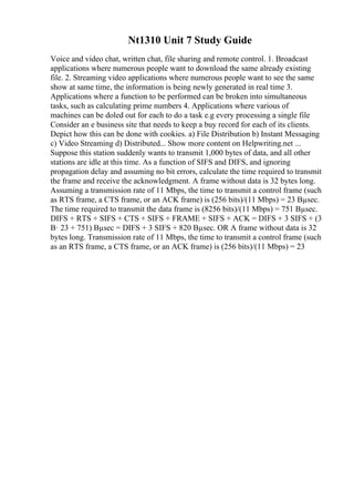 Nt1310 Unit 7 Study Guide
Voice and video chat, written chat, file sharing and remote control. 1. Broadcast
applications where numerous people want to download the same already existing
file. 2. Streaming video applications where numerous people want to see the same
show at same time, the information is being newly generated in real time 3.
Applications where a function to be performed can be broken into simultaneous
tasks, such as calculating prime numbers 4. Applications where various of
machines can be doled out for each to do a task e.g every processing a single file
Consider an e business site that needs to keep a buy record for each of its clients.
Depict how this can be done with cookies. a) File Distribution b) Instant Messaging
c) Video Streaming d) Distributed... Show more content on Helpwriting.net ...
Suppose this station suddenly wants to transmit 1,000 bytes of data, and all other
stations are idle at this time. As a function of SIFS and DIFS, and ignoring
propagation delay and assuming no bit errors, calculate the time required to transmit
the frame and receive the acknowledgment. A frame without data is 32 bytes long.
Assuming a transmission rate of 11 Mbps, the time to transmit a control frame (such
as RTS frame, a CTS frame, or an ACK frame) is (256 bits)/(11 Mbps) = 23 Вµsec.
The time required to transmit the data frame is (8256 bits)/(11 Mbps) = 751 Вµsec.
DIFS + RTS + SIFS + CTS + SIFS + FRAME + SIFS + ACK = DIFS + 3 SIFS + (3
В· 23 + 751) Вµsec = DIFS + 3 SIFS + 820 Вµsec. OR A frame without data is 32
bytes long. Transmission rate of 11 Mbps, the time to transmit a control frame (such
as an RTS frame, a CTS frame, or an ACK frame) is (256 bits)/(11 Mbps) = 23
 
