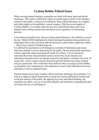 Cyclone Debbie Ethical Issues
When covering natural disasters, journalists are faced with many legal and ethical
challenges. This makes it difficult to report on certain aspects of the event, though it
remains in the public s interest to be informed. These ethical dilemmas are complex
and reflect highly on the publisher s moral compass. With the recent tragedy of
Cyclone Debbie, it is evident where the key laws and ethical frameworks were
adopted when writing tasteful and informative news regardless of surrounding
pressure.
A key barrier journalists face when covering natural disasters is the inability to access
the site. Muller (2010) highlights the ethical and legal boundaries that journalists are
challenged with as they are faced with the decision to either follow authorities orders,
... Show more content on Helpwriting.net ...
It is difficult for journalists to sift through an overload of information and ensure
what they publish is not too distressing for the public. Decent and tasteful reporting is
critical, especially when concerning the death of civilians. A lot of sensitivity
surrounds the matter and journalists need to ensure they do not disclose any
information the police have not already released to the public or families involved. To
ensure this, victim s names must be disclosed until the families have been notified
and give permission. This would have been difficult when covering Cyclone Debbie,
as journalists must communicate with authorities to know what information has been
released to avoid an unethical report.
Natural disasters pose many complex ethical and legal challenges for journalists. It is
critical to adopt an ethical framework to ensure the content published is tasteful and
in the best interest of the public. By applying key laws and ethical thinking, the
journalist can safely cover an event with authentic and informative reporting that does
not breach the law or well being of
 