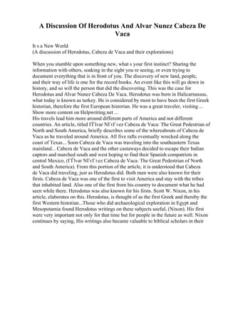 A Discussion Of Herodotus And Alvar Nunez Cabeza De
Vaca
It s a New World
(A discussion of Herodotus, Cabeza de Vaca and their explorations)
When you stumble upon something new, what s your first instinct? Sharing the
information with others, soaking in the sight you re seeing, or even trying to
document everything that is in front of you. The discovery of new land, people,
and their way of life is one for the record books. An event like this will go down in
history, and so will the person that did the discovering. This was the case for
Herodotus and Alvar Nunez Cabeza De Vaca. Herodotus was born in Halicarnassus,
what today is known as turkey. He is considered by most to have been the first Greek
historian, therefore the first European historian. He was a great traveler, visiting ...
Show more content on Helpwriting.net ...
His travels lead him more around different parts of America and not different
countries. An article, titled ГЃlvar NГєГ±ez Cabeza de Vaca: The Great Pedestrian of
North and South America, briefly describes some of the whereabouts of Cabeza de
Vaca as he traveled around America. All five rafts eventually wrecked along the
coast of Texas... Soon Cabeza de Vaca was traveling into the southeastern Texas
mainland... Cabeza de Vaca and the other castaways decided to escape their Indian
captors and marched south and west hoping to find their Spanish compatriots in
central Mexico, (ГЃlvar NГєГ±ez Cabeza de Vaca: The Great Pedestrian of North
and South America). From this portion of the article, it is understood that Cabeza
de Vaca did traveling, just as Herodotus did. Both men were also known for their
firsts. Cabeza de Vaca was one of the first to visit America and stay with the tribes
that inhabited land. Also one of the first from his country to document what he had
seen while there. Herodotus was also known for his firsts. Scott W. Nixon, in his
article, elaborates on this. Herodotus, is thought of as the first Greek and thereby the
first Western historian...Those who did archaeological exploration in Egypt and
Mesopotamia found Herodotus writings on these subjects useful, (Nixon). His first
were very important not only for that time but for people in the future as well. Nixon
continues by saying, His writings also became valuable to biblical scholars in their
 