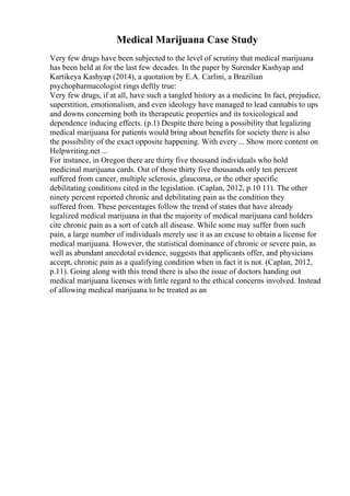 Medical Marijuana Case Study
Very few drugs have been subjected to the level of scrutiny that medical marijuana
has been held at for the last few decades. In the paper by Surender Kashyap and
Kartikeya Kashyap (2014), a quotation by E.A. Carlini, a Brazilian
psychopharmacologist rings deftly true:
Very few drugs, if at all, have such a tangled history as a medicine. In fact, prejudice,
superstition, emotionalism, and even ideology have managed to lead cannabis to ups
and downs concerning both its therapeutic properties and its toxicological and
dependence inducing effects. (p.1) Despite there being a possibility that legalizing
medical marijuana for patients would bring about benefits for society there is also
the possibility of the exact opposite happening. With every ... Show more content on
Helpwriting.net ...
For instance, in Oregon there are thirty five thousand individuals who hold
medicinal marijuana cards. Out of those thirty five thousands only ten percent
suffered from cancer, multiple sclerosis, glaucoma, or the other specific
debilitating conditions cited in the legislation. (Caplan, 2012, p.10 11). The other
ninety percent reported chronic and debilitating pain as the condition they
suffered from. These percentages follow the trend of states that have already
legalized medical marijuana in that the majority of medical marijuana card holders
cite chronic pain as a sort of catch all disease. While some may suffer from such
pain, a large number of individuals merely use it as an excuse to obtain a license for
medical marijuana. However, the statistical dominance of chronic or severe pain, as
well as abundant anecdotal evidence, suggests that applicants offer, and physicians
accept, chronic pain as a qualifying condition when in fact it is not. (Caplan, 2012,
p.11). Going along with this trend there is also the issue of doctors handing out
medical marijuana licenses with little regard to the ethical concerns involved. Instead
of allowing medical marijuana to be treated as an
 