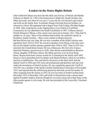 Leaders in the States Rights Debate
John Caldwell Calhoun was born the 4th child, and 3rd son, of Patrick and Martha
Calhoun on March 18, 1782 in the backwoods of Abbeville, South Carolina. His
father got really sick when he was just 17 years old. He was forced to quit school
and work on the family farm. Eventually though with help from his brothers, he
returned to school. He graduated with a degree from Yale College, Phi Beta Kappa,
in 1804. After studying law at the Tapping Reeve Law School in Litchfield,
Connecticut, he was admitted to the South Carolinabar in 1807. Calhoun married
Floride Bonneau Calhoun, a first cousin once removed in January 1811. They had 16
children in 18 years. Three of the children died at birth. He settled his family in
Pendleton, South Carolina,... Show more content on Helpwriting.net ...
But that did not last very long. He was also a member of the South Carolina state
legislature from 1814 to 1818. He served as Speaker of the House in the later year.
He was the South Carolina attorney general from 1818 to 1822. Than in 1823 was
elected to the United States Senate. He was a Democrat. His first wife, Frances
Henrietta Pinckney, passed away in 1820. After that he married Rebecca Brewton
Alston, daughter of William Alston. Her father gave her a lot on lower King
Street. Haynes built them a house on that lot. It remained in the family until 1863.
Haynes is best remembered for his debate with Daniel Webster, where he set forth a
doctrine of nullification. This said that by the power of the State itself, that the
federal Tariff of 1828 and 1832 were unconstitutional and therefore null and void
within the boundaries of South Carolina. He was completely against the Tariff of
1832 He was a member of the South Carolina Nullification Convention of November
1832, and reported that the nullification passed by that body on the November 24.
After resigning from the Senate in 1832, he was Governor of South Carolina from
December 1832 to December 1834, and while in that position took a strong stand
against President Andrew Jackson, though he was more conservative than many of the
other people against it in his state. He was later president of the Louisville, Cincinnati
Charleston
 
