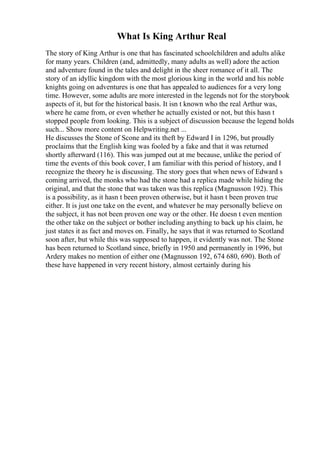 What Is King Arthur Real
The story of King Arthur is one that has fascinated schoolchildren and adults alike
for many years. Children (and, admittedly, many adults as well) adore the action
and adventure found in the tales and delight in the sheer romance of it all. The
story of an idyllic kingdom with the most glorious king in the world and his noble
knights going on adventures is one that has appealed to audiences for a very long
time. However, some adults are more interested in the legends not for the storybook
aspects of it, but for the historical basis. It isn t known who the real Arthur was,
where he came from, or even whether he actually existed or not, but this hasn t
stopped people from looking. This is a subject of discussion because the legend holds
such... Show more content on Helpwriting.net ...
He discusses the Stone of Scone and its theft by Edward I in 1296, but proudly
proclaims that the English king was fooled by a fake and that it was returned
shortly afterward (116). This was jumped out at me because, unlike the period of
time the events of this book cover, I am familiar with this period of history, and I
recognize the theory he is discussing. The story goes that when news of Edward s
coming arrived, the monks who had the stone had a replica made while hiding the
original, and that the stone that was taken was this replica (Magnusson 192). This
is a possibility, as it hasn t been proven otherwise, but it hasn t been proven true
either. It is just one take on the event, and whatever he may personally believe on
the subject, it has not been proven one way or the other. He doesn t even mention
the other take on the subject or bother including anything to back up his claim, he
just states it as fact and moves on. Finally, he says that it was returned to Scotland
soon after, but while this was supposed to happen, it evidently was not. The Stone
has been returned to Scotland since, briefly in 1950 and permanently in 1996, but
Ardery makes no mention of either one (Magnusson 192, 674 680, 690). Both of
these have happened in very recent history, almost certainly during his
 