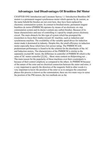 Advantages And Disadvantages Of Brushless Dd Motor
CHAPTER ONE Introduction and Literature Survey 1.1 Introduction Brushless DC
motors is a permanent magnet synchronous motor which operate by dc current, as
the name behold the brushes are not exist here, they have been replaced by
electronic commutation system. In contrast to brushed motor, permanent magnet
brushless dc motor (PMBDCM) operates by means of an electronic six step
commutation system and its doesn t contain any carbon brushes. Because of its
linear characteristics and ease of controlling it s speed by simple power electronic
circuit. The main obstacle for this type of system which has prompted the
researchers to focus their studies toward AC machine, such as induction and
synchronous machine. The availability of the variable speed drives for induction
motor made it dominated in industry. Despite this, the small efficiency in induction
motor especially those which have low power rating. The PMBDCM with
predominant performance is found to be the solution for the drawbacks of the AC
and Induction motors. The characteristics of the PMBDCM is similar to the
separately excited DC motor, the difference in controller of PMBDCM which is the
same of AC motor controller [2] [6].... Show more content on Helpwriting.net ...
The main reason for the popularity of these machines over their counterparts is
because of their control simplicity as compared to the others. In PMBDCM because
of the nature of the rotor and no electrical connection between the stator and rotor, it
s very important to specify the direction of the magnetic field in other words it s
very important to know the position of the rotor so as to energize the concerned
phases this process is known as the commutation, there are two main ways to sense
the position of the PM motors, the two methods are as the
 
