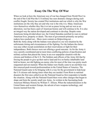 Essay On The Way Of War
When we look at how the American way of war has changed from World War I to
the end of the Cold War the U.S military has seen dramatic changes during each
conflict fought. Society has created War institutions and war which is why the War
institutions are the why they are and why war is the why it is. Many Americans
view themselves whether they like it or not as peace loving and see war as an
aberration, war has been a part of American history and will continue to be. It is also
an integral way the nation developed and continues to develop. Despite some
Americans being divided about war, the United Stateshas justified its wars to defend
American lives, property or ideals. The men of government primarily our policy
makers have pushed our... Show more content on Helpwriting.net ...
Both the Army along with the Indians were placed in a no win situation by the
unfortunate timing and circumstances of the fighting. For the Indians the choice
was easy either except assimilation on their reservations or fight for their
independence. Both choices were not offering a good outcome. As for the Army it
was a poorly coordinated and at most times conflicting policies of pacification and
military actions that placed the Army in an ever unpopular situation with the
citizens and Soldiers of the U.S. The Soldiers and officers of the Army felt that by
forcing the people to give up their native land and live on barley inhabitable land
held no honor, nor did fighting an enemy who for most of the time was pretty much
outgunned and out manned. When the Indian wars finally came to an end there was
this renewed push toward professionalism in the United States of America. The
National Guard came to be bringing with it a way for the government to help keep
the U.S citizens safe during times when they are needed. From Riots to national
disasters the first ones called in are the National Guard as first responders to handle
the situation. Along with the National Guard there were other changes that began to
shape and form the seemly small size Army. As written in the fascinating book
American Military History by William T. Allison, When the industrialization in the
United States and western Europe, the advent of new weapons technology, and
lessons learned from the
 