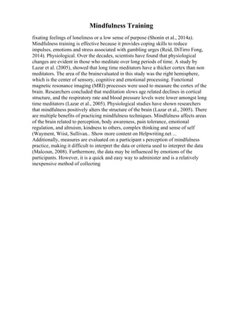 Mindfulness Training
fixating feelings of loneliness or a low sense of purpose (Shonin et al., 2014a).
Mindfulness training is effective because it provides coping skills to reduce
impulses, emotions and stress associated with gambling urges (Reid, DiTirro Fong,
2014). Physiological. Over the decades, scientists have found that physiological
changes are evident in those who meditate over long periods of time. A study by
Lazar et al. (2005), showed that long time meditators have a thicker cortex than non
meditators. The area of the brainevaluated in this study was the right hemisphere,
which is the center of sensory, cognitive and emotional processing. Functional
magnetic resonance imaging (MRI) processes were used to measure the cortex of the
brain. Researchers concluded that meditation slows age related declines in cortical
structure, and the respiratory rate and blood pressure levels were lower amongst long
time meditators (Lazar et al., 2005). Physiological studies have shown researchers
that mindfulness positively alters the structure of the brain (Lazar et al., 2005). There
are multiple benefits of practicing mindfulness techniques. Mindfulness affects areas
of the brain related to perception, body awareness, pain tolerance, emotional
regulation, and altruism, kindness to others, complex thinking and sense of self
(Wayment, Wiist, Sullivan... Show more content on Helpwriting.net ...
Additionally, measures are evaluated on a participant s perception of mindfulness
practice, making it difficult to interpret the data or criteria used to interpret the data
(Malcoun, 2008). Furthermore, the data may be influenced by emotions of the
participants. However, it is a quick and easy way to administer and is a relatively
inexpensive method of collecting
 
