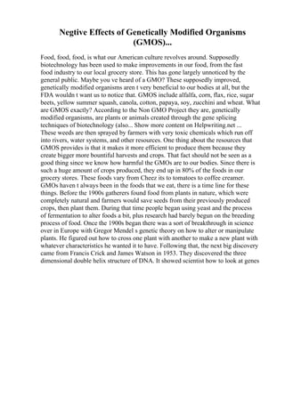 Negtive Effects of Genetically Modified Organisms
(GMOS)...
Food, food, food, is what our American culture revolves around. Supposedly
biotechnology has been used to make improvements in our food, from the fast
food industry to our local grocery store. This has gone largely unnoticed by the
general public. Maybe you ve heard of a GMO? These supposedly improved,
genetically modified organisms aren t very beneficial to our bodies at all, but the
FDA wouldn t want us to notice that. GMOS include alfalfa, corn, flax, rice, sugar
beets, yellow summer squash, canola, cotton, papaya, soy, zucchini and wheat. What
are GMOS exactly? According to the Non GMO Project they are, genetically
modified organisms, are plants or animals created through the gene splicing
techniques of biotechnology (also... Show more content on Helpwriting.net ...
These weeds are then sprayed by farmers with very toxic chemicals which run off
into rivers, water systems, and other resources. One thing about the resources that
GMOS provides is that it makes it more efficient to produce them because they
create bigger more bountiful harvests and crops. That fact should not be seen as a
good thing since we know how harmful the GMOs are to our bodies. Since there is
such a huge amount of crops produced, they end up in 80% of the foods in our
grocery stores. These foods vary from Cheez its to tomatoes to coffee creamer.
GMOs haven t always been in the foods that we eat, there is a time line for these
things. Before the 1900s gatherers found food from plants in nature, which were
completely natural and farmers would save seeds from their previously produced
crops, then plant them. During that time people began using yeast and the process
of fermentation to alter foods a bit, plus research had barely begun on the breeding
process of food. Once the 1900s began there was a sort of breakthrough in science
over in Europe with Gregor Mendel s genetic theory on how to alter or manipulate
plants. He figured out how to cross one plant with another to make a new plant with
whatever characteristics he wanted it to have. Following that, the next big discovery
came from Francis Crick and James Watson in 1953. They discovered the three
dimensional double helix structure of DNA. It showed scientist how to look at genes
 