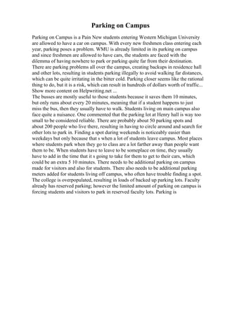 Parking on Campus
Parking on Campus is a Pain New students entering Western Michigan University
are allowed to have a car on campus. With every new freshmen class entering each
year, parking poses a problem. WMU is already limited in its parking on campus
and since freshmen are allowed to have cars, the students are faced with the
dilemma of having nowhere to park or parking quite far from their destination.
There are parking problems all over the campus, creating backups in residence hall
and other lots, resulting in students parking illegally to avoid walking far distances,
which can be quite irritating in the bitter cold. Parking closer seems like the rational
thing to do, but it is a risk, which can result in hundreds of dollars worth of traffic...
Show more content on Helpwriting.net ...
The busses are mostly useful to those students because it saves them 10 minutes,
but only runs about every 20 minutes, meaning that if a student happens to just
miss the bus, then they usually have to walk. Students living on main campus also
face quite a nuisance. One commented that the parking lot at Henry hall is way too
small to be considered reliable. There are probably about 50 parking spots and
about 200 people who live there, resulting in having to circle around and search for
other lots to park in. Finding a spot during weekends is noticeably easier than
weekdays but only because that s when a lot of students leave campus. Most places
where students park when they go to class are a lot farther away than people want
them to be. When students have to leave to be someplace on time, they usually
have to add in the time that it s going to take for them to get to their cars, which
could be an extra 5 10 minutes. There needs to be additional parking on campus
made for visitors and also for students. There also needs to be additional parking
meters added for students living off campus, who often have trouble finding a spot.
The college is overpopulated, resulting in loads of backed up parking lots. Faculty
already has reserved parking; however the limited amount of parking on campus is
forcing students and visitors to park in reserved faculty lots. Parking is
 