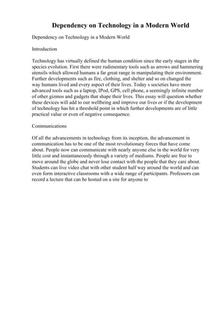 Dependency on Technology in a Modern World
Dependency on Technology in a Modern World
Introduction
Technology has virtually defined the human condition since the early stages in the
species evolution. First there were rudimentary tools such as arrows and hammering
utensils which allowed humans a far great range in manipulating their environment.
Further developments such as fire, clothing, and shelter and so on changed the
way humans lived and every aspect of their lives. Today s societies have more
advanced tools such as a laptop, IPod, GPS, cell phone, a seemingly infinite number
of other gizmos and gadgets that shape their lives. This essay will question whether
these devices will add to our wellbeing and improve our lives or if the development
of technology has hit a threshold point in which further developments are of little
practical value or even of negative consequence.
Communications
Of all the advancements in technology from its inception, the advancement in
communication has to be one of the most revolutionary forces that have come
about. People now can communicate with nearly anyone else in the world for very
little cost and instantaneously through a variety of mediums. People are free to
move around the globe and never lose contact with the people that they care about.
Students can live video chat with other student half way around the world and can
even form interactive classrooms with a wide range of participants. Professors can
record a lecture that can be hosted on a site for anyone to
 