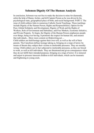 Solomon Dignity Of The Human Analysis
In conclusion, Solomon was not free to make the decision to mine for diamonds,
enlist the help of Danny Archer, and kill Captain Poison as he was driven by his
psychological state, geographical place of birth, and social background. PART C The
issue of child soldiers links to numerous Catholic Social Teachings. These teachings
include Dignity of the Human Person, Rights and Responsibilities, Option for the
Poor, Global Solidarity and Development, Dignity of Work and the Rights of
Workers, Role of Government and Subsidiary, and Free Markets, Economic Initiative,
and Private Property. To begin, the Dignity of the Human Person emphasizes people
over things, being over having. It promotes the respect for human life, and ensures
that individuals... Show more content on Helpwriting.net ...
Child soldiers are held hostage against their own will, as well as the will of their
parents. The Catechism defines hostage taking as, bringing on a reign of terror; by
means of threats they subject their victims to intolerable pressures. They are morally
wrong. Child soldiers are in fact subjected to intolerable pressures, as they are forced
to work, as well as kill individuals. They are threatened and given consequences when
they do not fulfill their intended purposes, bringing on a reign of terror. It is immoral
and unjust to pressure innocent children to kill individuals, which can be traumatic
and frightening to young souls.
 