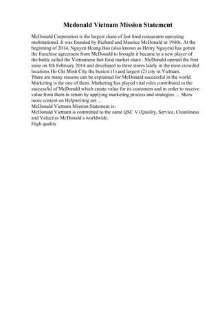 Mcdonald Vietnam Mission Statement
McDonald Corporation is the largest chain of fast food restaurants operating
multinational. It was founded by Richard and Maurice McDonald in 1940s. At the
beginning of 2014, Nguyen Hoang Bao (also known as Henry Nguyen) has gotten
the franchise agreement from McDonald to brought it became to a new player of
the battle called the Vietnamese fast food market share . McDonald opened the first
store on 8th February 2014 and developed to three stores lately in the most crowded
locations Ho Chi Minh City the busiest (1) and largest (2) city in Vietnam.
There are many reasons can be explained for McDonald successful in the world.
Marketing is the one of them. Marketing has played vital roles contributed to the
successful of McDonald which create value for its customers and in order to receive
value from them in return by applying marketing process and strategies. ... Show
more content on Helpwriting.net ...
McDonald Vietnam Mission Statement is:
McDonald Vietnam is committed to the same QSC V (Quality, Service, Cleanliness
and Value) as McDonald s worldwide.
High quality
 