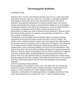 Electromagnetic Radiation
INTRODUCTION
Radiation, flow of atomic and subatomic particles and of waves, such as those that
characterize heat rays, light rays, and X rays. All matter is constantly bombarded
with radiation of both types from cosmic and terrestrial sources. This article
delineates the properties and behaviour of radiation and the matter with which it
interacts and describes how energy is transferred from radiation to its surroundings.
Considerable attention is devoted to the consequences of such an energy transfer to
living matter, including the normal effects on many life processes (e.g.,
photosynthesis in plants and vision in animals) and the abnormal or injurious effects
that result from the exposure of organisms to unusual types of radiation or ... Show
more content on Helpwriting.net ...
Considerably more knowledge about the biologic effects of neutrons had been
acquired by the time the first nuclear reactor was built in 1942 in Chicago. The
nuclear reactor, which has become a prime source of energy for the world, produces
an enormous amount of neutrons as well as other forms of radiation. The widespread
use of nuclear reactors and the development of high energy particle accelerators,
another prolific source of ionizing radiation, have given rise to health physics. This
field of study deals with the hazards of radiation and protection against such hazards.
Moreover, since the advent of spaceflight in the late 1950s, certain kinds of radiation
from space and their effects on human health have attracted much attention. The
protons in the Van Allen radiation belts (two doughnut shaped zones of high energy
particles trapped in the Earth s magnetic field), the protons and heavier ions ejected in
solar flares, and similar particles near the top of the atmosphere are particularly
important.
Units for measuring ionizing radiation
Ionizing radiation is measured in various units. The oldest unit, the roentgen (R),
denotes the amount of radiation that is required to produce 1 electrostatic unit of
charge in 1 cubic centimetre of air under standard conditions of pressure,
temperature, and humidity. For expressing the dose of radiation absorbed in living
tissue, the principal units are the gray (Gy; 1 Gy = 1 joule of radiation energy
 