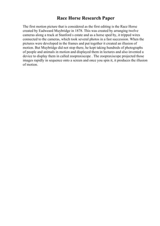 Race Horse Research Paper
The first motion picture that is considered as the first editing is the Race Horse
created by Eadweard Muybridge in 1878. This was created by arranging twelve
cameras along a track at Stanford s estate and as a horse sped by, it tripped wires
connected to the cameras, which took several photos in a fast succession. When the
pictures were developed in the frames and put together it created an illusion of
motion. But Muybridge did not stop there, he kept taking hundreds of photographs
of people and animals in motion and displayed them in lectures and also invented a
device to display them in called zoopraxiscope . The zoopraxiscope projected those
images rapidly in sequence onto a screen and once you spin it, it produces the illusion
of motion.
 
