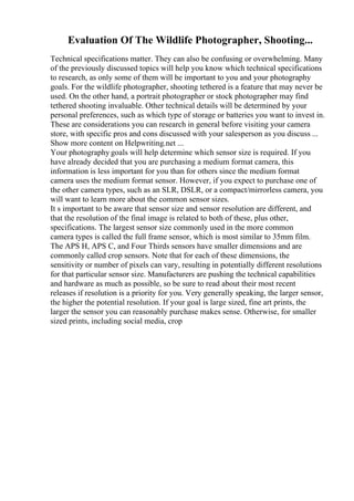 Evaluation Of The Wildlife Photographer, Shooting...
Technical specifications matter. They can also be confusing or overwhelming. Many
of the previously discussed topics will help you know which technical specifications
to research, as only some of them will be important to you and your photography
goals. For the wildlife photographer, shooting tethered is a feature that may never be
used. On the other hand, a portrait photographer or stock photographer may find
tethered shooting invaluable. Other technical details will be determined by your
personal preferences, such as which type of storage or batteries you want to invest in.
These are considerations you can research in general before visiting your camera
store, with specific pros and cons discussed with your salesperson as you discuss ...
Show more content on Helpwriting.net ...
Your photography goals will help determine which sensor size is required. If you
have already decided that you are purchasing a medium format camera, this
information is less important for you than for others since the medium format
camera uses the medium format sensor. However, if you expect to purchase one of
the other camera types, such as an SLR, DSLR, or a compact/mirrorless camera, you
will want to learn more about the common sensor sizes.
It s important to be aware that sensor size and sensor resolution are different, and
that the resolution of the final image is related to both of these, plus other,
specifications. The largest sensor size commonly used in the more common
camera types is called the full frame sensor, which is most similar to 35mm film.
The APS H, APS C, and Four Thirds sensors have smaller dimensions and are
commonly called crop sensors. Note that for each of these dimensions, the
sensitivity or number of pixels can vary, resulting in potentially different resolutions
for that particular sensor size. Manufacturers are pushing the technical capabilities
and hardware as much as possible, so be sure to read about their most recent
releases if resolution is a priority for you. Very generally speaking, the larger sensor,
the higher the potential resolution. If your goal is large sized, fine art prints, the
larger the sensor you can reasonably purchase makes sense. Otherwise, for smaller
sized prints, including social media, crop
 