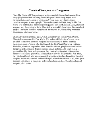 Chemical Weapons are Dangerous
Since The First world War up to now, toxic gases died thousands of people. How
many people have been suffering from toxic gases? How many people have
permanent diseases because of toxic gases? Toxic gases have been using as
chemical weapons to attack people. Chemical weapons had been using in The First
World War and they had been using in Iraqagainst Iran and Kurdistan. Also, chemical
weapons have been using in Syria. Chemical weapons killed and injured thousands of
people. Therefore, chemical weapons can destroy our life, cause many permanent
diseases and attack our world.
Chemical weapons are toxic gases, which use in the wars such as World War 1.
Chemical weapons used in First World War and they killed a lot of people even
children. In addition, chemical weapons are unless color, so people can t see
them. Also, most of people who died through the First World War were civilians.
Therefore, who were responsible about them? In addition, people who survived had
dangerous and permanent diseases such as cancer, asthma ... etc. Even people s
genes effected by these toxic gases and they cause a lot of genetic problems that
appeared in a second generation. Even soldiers who were pushed to this war. Then,
they died or effected who were responsible about their families. In addition chemical
weapons burned a lot of trees and they changed plant characteristics. Also, these gases
can react with others to change air and weather characteristics. Therefore, chemical
weapons effect on our
 