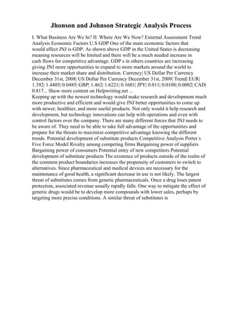 Jhonson and Johnson Strategic Analysis Process
I. What Business Are We In? II. Where Are We Now? External Assessment Trend
Analysis Economic Factors U.S GDP One of the main economic factors that
would affect JNJ is GDP. As shown above GDP in the United States is decreasing
meaning resources will be limited and there will be a much needed increase in
cash flows for competitive advantage. GDP s in others countries are increasing
giving JNJ more opportunities to expand to more markets around the world to
increase their market share and distribution. Currency| US Dollar Per Currency
December 31st, 2008| US Dollar Per Currency December 31st, 2009| Trend| EUR|
1.392| 1.4405| 0.0485| GBP| 1.462| 1.6221| 0.1601| JPY| 0.011| 0.0108| 0.0002| CAD|
0.817... Show more content on Helpwriting.net ...
Keeping up with the newest technology would make research and development much
more productive and efficient and would give JNJ better opportunities to come up
with newer, healthier, and more useful products. Not only would it help research and
development, but technology innovations can help with operations and even with
control factors over the company. There are many different forces that JNJ needs to
be aware of. They need to be able to take full advantage of the opportunities and
prepare for the threats to maximize competitive advantage knowing the different
trends. Potential development of substitute products Competitive Analysis Porter s
Five Force Model Rivalry among competing firms Bargaining power of suppliers
Bargaining power of consumers Potential entry of new competitors Potential
development of substitute products The existence of products outside of the realm of
the common product boundaries increases the propensity of customers to switch to
alternatives. Since pharmaceutical and medical devices are necessary for the
maintenance of good health, a significant decrease in use is not likely. The largest
threat of substitutes comes from generic pharmaceuticals. Once a drug loses patent
protection, associated revenue usually rapidly falls. One way to mitigate the effect of
generic drugs would be to develop more compounds with lower sales, perhaps by
targeting more precise conditions. A similar threat of substitutes is
 