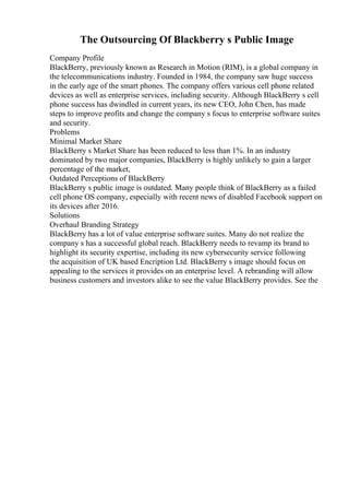 The Outsourcing Of Blackberry s Public Image
Company Profile
BlackBerry, previously known as Research in Motion (RIM), is a global company in
the telecommunications industry. Founded in 1984, the company saw huge success
in the early age of the smart phones. The company offers various cell phone related
devices as well as enterprise services, including security. Although BlackBerry s cell
phone success has dwindled in current years, its new CEO, John Chen, has made
steps to improve profits and change the company s focus to enterprise software suites
and security.
Problems
Minimal Market Share
BlackBerry s Market Share has been reduced to less than 1%. In an industry
dominated by two major companies, BlackBerry is highly unlikely to gain a larger
percentage of the market,
Outdated Perceptions of BlackBerry
BlackBerry s public image is outdated. Many people think of BlackBerry as a failed
cell phone OS company, especially with recent news of disabled Facebook support on
its devices after 2016.
Solutions
Overhaul Branding Strategy
BlackBerry has a lot of value enterprise software suites. Many do not realize the
company s has a successful global reach. BlackBerry needs to revamp its brand to
highlight its security expertise, including its new cybersecurity service following
the acquisition of UK based Encription Ltd. BlackBerry s image should focus on
appealing to the services it provides on an enterprise level. A rebranding will allow
business customers and investors alike to see the value BlackBerry provides. See the
 