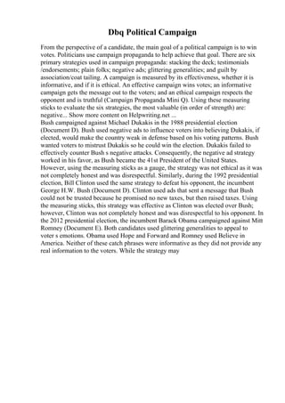 Dbq Political Campaign
From the perspective of a candidate, the main goal of a political campaign is to win
votes. Politicians use campaign propaganda to help achieve that goal. There are six
primary strategies used in campaign propaganda: stacking the deck; testimonials
/endorsements; plain folks; negative ads; glittering generalities; and guilt by
association/coat tailing. A campaign is measured by its effectiveness, whether it is
informative, and if it is ethical. An effective campaign wins votes; an informative
campaign gets the message out to the voters; and an ethical campaign respects the
opponent and is truthful (Campaign Propaganda Mini Q). Using these measuring
sticks to evaluate the six strategies, the most valuable (in order of strength) are:
negative... Show more content on Helpwriting.net ...
Bush campaigned against Michael Dukakis in the 1988 presidential election
(Document D). Bush used negative ads to influence voters into believing Dukakis, if
elected, would make the country weak in defense based on his voting patterns. Bush
wanted voters to mistrust Dukakis so he could win the election. Dukakis failed to
effectively counter Bush s negative attacks. Consequently, the negative ad strategy
worked in his favor, as Bush became the 41st President of the United States.
However, using the measuring sticks as a gauge, the strategy was not ethical as it was
not completely honest and was disrespectful. Similarly, during the 1992 presidential
election, Bill Clinton used the same strategy to defeat his opponent, the incumbent
George H.W. Bush (Document D). Clinton used ads that sent a message that Bush
could not be trusted because he promised no new taxes, but then raised taxes. Using
the measuring sticks, this strategy was effective as Clinton was elected over Bush;
however, Clinton was not completely honest and was disrespectful to his opponent. In
the 2012 presidential election, the incumbent Barack Obama campaigned against Mitt
Romney (Document E). Both candidates used glittering generalities to appeal to
voter s emotions. Obama used Hope and Forward and Romney used Believe in
America. Neither of these catch phrases were informative as they did not provide any
real information to the voters. While the strategy may
 