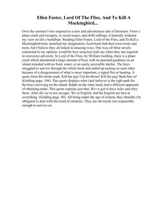 Ellen Foster, Lord Of The Flies, And To Kill A
Mockingbird...
Over the summer I was exposed to a new and adventurous side of literature. From a
plane crash and savagery, to racial issues, and child suffrage, it honestly widened
my view on life s hardships. Reading Ellen Foster, Lord of the Flies, and To Kill a
Mockingbird truly stretched my imagination. Each book had their own twists and
turns, but I believe they all linked in amazing ways. One way all three novels
connected in my opinion, would be how tenacious kids are when they are required
to overcome adversity. In Lord of the Flies, by William Golding, there is a plane
crash which abandoned a large amount of boys with no parental guidance on an
island stranded with no food, water, or an easily accessible shelter. The boys
struggled to survive through the whole book and ended up turning on each other
because of a disagreement of what is more important, a signal fire or hunting. A
quote from this book reads, Kill the pig! Cut his throat! Kill the pig! Bash him in!
(Golding page. 104). This quote displays what Jack believes is the right path for
the boys surviving on the island. Ralph on the other hand, had a different approach
of obtaining order. This quote explains just that, We ve got to have rules and obey
them. After all, we re not savages. We re English, and the English are best at
everything. (Golding page. 40). All being under the age of sixteen, they shouldn t be
obligated to deal with this kind of situation. They are obviously not responsible
enough to survive on
 